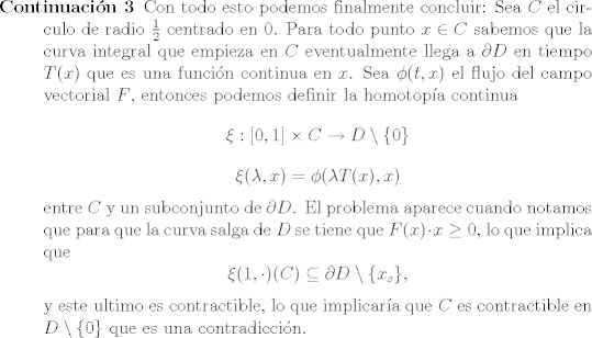 TEX: <br />\begin{description}<br />\item [Continuacin 3]<br />		Con todo esto podemos finalmente concluir: Sea $C$ el circulo de radio $\frac{1}{2}$ centrado en $0$. Para todo punto $x\in C$ sabemos que la curva integral que empieza en $C$ eventualmente llega a $\partial D$ en tiempo $T(x)$ que es una funcin continua en $x$. Sea $\phi(t,x)$ el flujo del campo vectorial $F$, entonces podemos definir la homotopa continua<br />		$$\xi: [0,1] \times C \rightarrow D\setminus \{0\}$$<br />		$$ \xi(\lambda,x) = \phi(\lambda T(x),x) $$<br />		entre $C$ y un subconjunto de $\partial D$. El problema aparece cuando notamos que para que la curva salga de $D$ se tiene que $F(x)\cdot x \geq 0$, lo que implica que<br />		$$ \xi(1, \cdot)© \subseteq \partial D\setminus \{x_s\}, $$<br />		y este ultimo es contractible, lo que implicara que $C$ es contractible en $D\setminus \{0\}$ que es una contradiccin.<br />\end{description}<br />