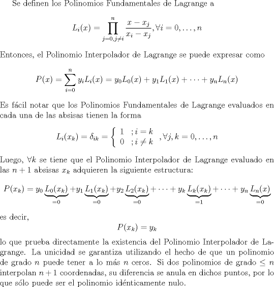 TEX: <br /><br />Se definen los Polinomios Fundamentales de Lagrange a<br />\[ L_{i}(x) = \prod_{j=0, j\neq i}^{n} \frac{x-x_{j}}{x_{i}-x_{j}}, \forall i=0,\ldots,n \]<br />Entonces, el Polinomio Interpolador de Lagrange se puede expresar como<br />\[ P(x) = \sum_{i=0}^{n}y_{i}L_{i}(x) = y_{0}L_{0}(x) + y_{1}L_{1}(x) + \dots + y_{n}L_{n}(x)  \]<br />Es fcil notar que los Polinomios Fundamentales de Lagrange evaluados en cada una de las absisas tienen la forma<br />\[ L_{i}(x_{k}) = \delta_{ik} = \left\{<br />\begin{array}{c c}<br /> 1 & ; i=k\\<br /> 0 & ; i\neq k<br />\end{array}<br />\right. , \forall j,k=0,\ldots,n \]<br />Luego, $\forall k$ se tiene que el Polinomio Interpolador de Lagrange evaluado en las $n+1$ absisas $x_{k}$ adquieren la siguiente estructura:<br />\[ P(x_{k}) = y_{0}\underbrace{L_{0}(x_{k})}_{=0} + y_{1}\underbrace{L_{1}(x_{k})}_{=0} + y_{2}\underbrace{L_{2}(x_{k})}_{=0} + \dots + y_{k}\underbrace{L_{k}(x_{k})}_{=1} + \dots + y_{n}\underbrace{L_{n}(x)}_{=0} \]<br />es decir,<br />\[ P(x_{k}) = y_{k} \]<br />lo que prueba directamente la existencia del Polinomio Interpolador de Lagrange. La unicidad se garantiza utilizando el hecho de que un polinomio de grado $n$ puede tener a lo ms $n$ ceros. Si dos polinomios de grado $\leq n$ interpolan $n+1$ coordenadas, su diferencia se anula en dichos puntos, por lo que slo puede ser el polinomio idnticamente nulo.<br /><br /><br /><br /><br /><br />