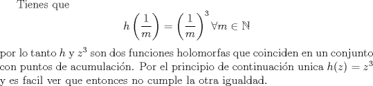 TEX: Tienes que <br />$$h\left (\frac{1}{m}\right ) =\left (\frac{1}{m}\right)^3 \forall m\in \mathbb N$$<br />por lo tanto $h$ y $z^3$ son dos funciones holomorfas que coinciden en un conjunto con puntos de acumulacin. Por el principio de continuacin unica $h(z)=z^3$ y es facil ver que entonces no cumple la otra igualdad.