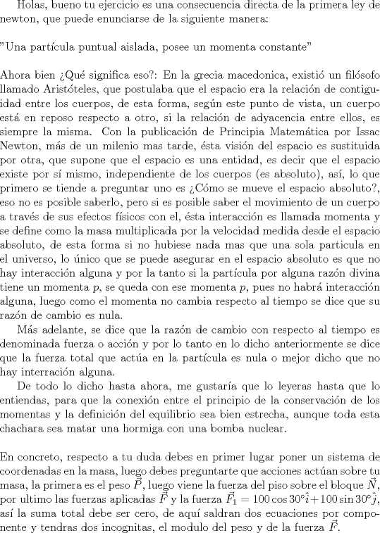 TEX: <br />Holas, bueno tu ejercicio es una consecuencia directa de la primera ley de newton, que puede enunciarse de la siguiente manera:\\<br />\\<br />"Una partcula puntual aislada, posee un momenta constante"<br />\\<br />\\<br />Ahora bien Qu significa eso?: En la grecia macedonica, existi un filsofo llamado Aristteles, que postulaba que el espacio era la relacin de contiguidad entre los cuerpos, de esta forma, segn este punto de vista, un cuerpo est en reposo respecto a otro, si la relacin de adyacencia entre ellos, es siempre la misma. Con la publicacin de Principia Matemtica por Issac Newton, ms de un milenio mas tarde, sta visin del espacio es sustituida por otra, que supone que el espacio es una entidad, es decir que el espacio existe por s mismo, independiente de los cuerpos (es absoluto), as, lo que primero se tiende a preguntar uno es Cmo se mueve el espacio absoluto?, eso no es posible saberlo, pero si es posible saber el movimiento de un cuerpo a travs de sus efectos fsicos con el, sta interaccin es llamada momenta y se define como la masa multiplicada por la velocidad medida desde el espacio absoluto, de esta forma si no hubiese nada mas que una sola particula en el universo, lo nico que se puede asegurar en el espacio absoluto es que no hay interaccin alguna y por la tanto si la partcula por alguna razn divina tiene un momenta $p$, se queda con ese momenta $p$, pues no habr interaccin alguna, luego como el momenta no cambia respecto al tiempo se dice que su razn de cambio es nula.<br /><br />Ms adelante, se dice que la razn de cambio con respecto al tiempo es denominada fuerza o accin y por lo tanto en lo dicho anteriormente se dice que la fuerza total que acta en la partcula es nula o mejor dicho que no hay interracin alguna.    <br /><br />De todo lo dicho hasta ahora, me gustara que lo leyeras hasta que lo entiendas, para que la conexin entre el principio de la conservacin de los momentas y la definicin del equilibrio sea bien estrecha, aunque toda esta chachara sea matar una hormiga con una bomba nuclear.<br />\\<br />\\<br />En concreto, respecto a tu duda debes en primer lugar poner un sistema de coordenadas en la masa, luego debes preguntarte que acciones actan sobre tu masa, la primera es el peso $\vec{P}$, luego viene la fuerza del piso sobre el bloque $\vec{N}$, por ultimo las fuerzas aplicadas $\vec{F}$ y la fuerza $\vec{F_1}=100\cos 30\hat{i}+100\sin 30\hat{j}$, as la suma total debe ser cero, de aqu saldran dos ecuaciones por componente y tendras dos incognitas, el modulo del peso y de la fuerza $\vec{F}$.  <br /><br /><br />