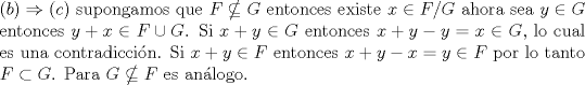 TEX: \noindent $ (b) \Rightarrow © $ supongamos que $ F \nsubseteq G $ entonces existe $x \in F \slash G$  ahora sea $ y \in G $  entonces $y+x \in F\cup G$. Si $x+y \in G $ entonces $x+y-y=x \in G $, lo cual es una contradiccin. Si $x+y \in F $ entonces $x+y-x=y \in F$ por lo tanto $ F \subset G$. Para  $ G \nsubseteq F $  es anlogo.   