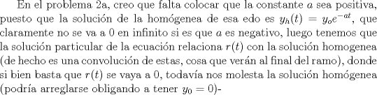 TEX: En el problema 2a, creo que falta colocar que la constante $a$ sea positiva, puesto que la solucin de la homgenea de esa edo es $y_h(t) = y_oe^{-at}$, que claramente no se va a $0$ en infinito si es que $a$ es negativo, luego tenemos que la solucin particular de la ecuacin relaciona $r(t)$ con la solucin homogenea (de hecho es una convolucin de estas, cosa que vern al final del ramo), donde si bien basta que $r(t)$ se vaya a 0, todava nos molesta la solucin homgenea (podra arreglarse obligando a tener $y_0 = 0$)-