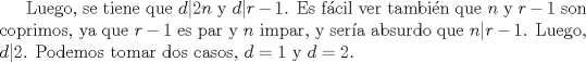 TEX: Luego, se tiene que $d|2n$ y $d|r-1$.  Es fcil ver tambin que $n$ y $r-1$ son coprimos, ya que $r-1$ es par y $n$ impar, y sera absurdo que $n|r-1$.  Luego, $d|2$.   Podemos tomar dos casos, $d=1$ y $d=2$.