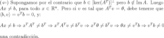 TEX: <br />\noindent ($\Leftarrow$) Supongamos por el contrario que $b\in [\ker(A^T)]^{\perp}$ pero $b\notin \mathrm{Im\,}A$. Luego $Ax\neq b$, para todo $x\in \mathbb{R}^n$. Pero si $v$ es tal que $A^Tv=\theta$, debe tenerse que $\langle b,v\rangle=v^Tb= 0$, y:<br />$$Ax\neq b\Rightarrow x^TA^T\neq b^T\Rightarrow x^TA^Tv\neq b^Tv\Rightarrow x^T\theta \neq b^Tv\Rightarrow\theta x\neq v^Tb\Rightarrow v^Tb\neq 0$$<br />una contradiccin. <br /><br />