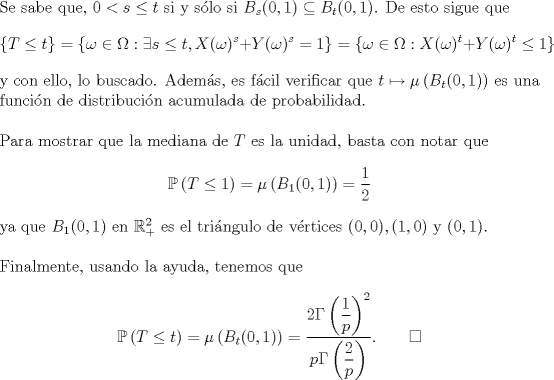 TEX: \noindent Se sabe que, $0<s\le t$ si y slo si $B_s(0,1)\subseteq B_t(0,1)$. De esto sigue que<br />$$\{T\le t\}=\{\omega\in\Omega:\exists s\le t,X(\omega)^s+Y(\omega)^s=1\}=\{\omega\in\Omega:X(\omega)^t+Y(\omega)^t\le 1\}$$<br />y con ello, lo buscado. Adems, es fcil verificar que $t\mapsto\mu\left(B_t(0,1)\right)$ es una funcin de distribucin acumulada de probabilidad.\\<br /><br />\noindent Para mostrar que la mediana de $T$ es la unidad, basta con notar que<br />$$\mathbb P\left(T\le 1\right)=\mu\left(B_1(0,1)\right)=\frac 12$$<br />ya que $B_1(0,1)$ en $\mathbb R^2_+$ es el tringulo de vrtices $(0,0),(1,0)$ y $(0,1)$.\\<br /><br />\noindent Finalmente, usando la ayuda, tenemos que<br />$$\mathbb P\left(T\le t\right)=\mu\left(B_t(0,1)\right)=\frac{2\Gamma\left(\dfrac 1p\right)^2}{p\Gamma\left(\dfrac 2p\right)}.\qquad\square$$<br />