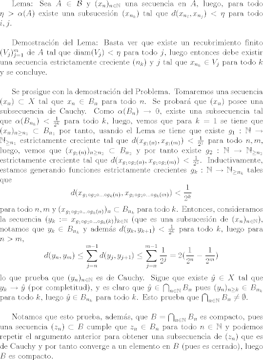 TEX: Lema: Sea $A\in \mathcal{B}$ y $(x_n)_{n\in\mathbb{N}}$ una secuencia en $A$, luego, para todo $\eta>\alpha(A)$ existe una subsucesin $(x_{n_k})$ tal que $d(x_{n_i},x_{n_j})<\eta$ para todo $i, j$.\\<br /><br />Demostracin del Lema: Basta ver que existe un recubrimiento finito $(V_j)_{j=1}^m$ de $A$ tal que $\text{diam}(V_j)<\eta$ para todo $j$, luego entonces debe existir una secuencia estrictamente creciente $(n_k)$ y $j$ tal que $x_{n_k}\in V_j$ para todo $k$ y se concluye.\\<br /><br />Se prosigue con la demostracin del Problema. Tomaremos una secuencia $(x_n)\subset X$ tal que $x_n\in B_n$ para todo $n$. Se probar que $(x_n)$ posee una subsecuencia de Cauchy. Como $\alpha(B_n)\to 0$, existe una subsecuencia tal que $\alpha(B_{n_k})<\frac{1}{2^k}$ para todo $k$, luego, vemos que para $k=1$ se tiene que $(x_n)_{n\geq n_1}\subset B_{n_1}$ por tanto, usando el Lema se tiene que existe $g_1:\mathbb{N}\to\mathbb{N}_{\geq n_1}$ estrictamente creciente tal que $d(x_{g_1(n)},x_{g_1(m)})<\frac{1}{2^1}$ para todo $n,m$, luego, vemos que $(x_{g_1(n)})_{n\geq n_2}\subset B_{n_2}$ y por tanto existe $g_2:\mathbb{N}\to \mathbb{N}_{\geq n_2}$ estrictamente creciente tal que $d(x_{g_1\circ g_2(n)}, x_{g_1\circ g_2(m)})<\frac{1}{2^2}$. Inductivamente, estamos generando funciones estrictamente crecientes $g_k:\mathbb{N}\to \mathbb{N}_{\geq n_k}$ tales que $$d(x_{g_1\circ g_{2}\circ ...\circ g_k(n)},x_{g_1\circ g_{2}\circ ...\circ g_k(m)})<\frac{1}{2^k}$$ para todo $n,m$ y $(x_{g_1\circ g_{2}\circ ...\circ g_k(n)})_{n}\subset B_{n_k}$ para todo $k$. Entonces, consideramos la secuencia $(y_k := x_{g_1\circ g_{2}\circ ...\circ g_k(k)})_{k\in\mathbb{N}}$ (que es una subsucesin de $(x_n)_{n\in\mathbb{N}}$), notamos que $y_k\in B_{n_k}$ y adems $d(y_k,y_{k+1})<\frac{1}{2^k}$ para todo $k$, luego para $n>m$, $$d(y_n,y_m)\leq \sum_{j=n}^{m-1} d(y_j,y_{j+1})\leq \sum_{j=n}^{m-1} \frac{1}{2^j} = 2(\frac{1}{2^n}-\frac{1}{2^m})$$ lo que prueba que $(y_n)_{n\in\mathbb{N}}$ es de Cauchy. Sigue que existe $\hat{y}\in X$ tal que $y_k\to \hat{y}$ (por completitud), y es claro que $\hat{y}\in \bigcap_{n\in\mathbb{N}}{B_n}$ pues $(y_n)_{n\geq k}\in B_{n_k}$ para todo $k$, luego $\hat{y}\in B_{n_k}$ para todo $k$. Esto prueba que $\bigcap_{n\in\mathbb{N}}B_n\neq\emptyset$.\\<br /><br />Notamos que esto prueba, adems, que $B=\bigcap_{n\in\mathbb{N}}B_n$ es compacto, pues una secuencia $(z_n)\subset B$ cumple que $z_n\in B_n$ para todo $n\in\mathbb{N}$ y podemos repetir el argumento anterior para obtener una subsecuencia de $(z_n)$ que es de Cauchy y por tanto converge a un elemento en $B$ (pues es cerrado), luego $B$ es compacto. 