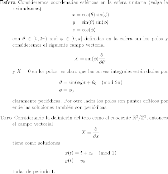 TEX: <br /><br />\begin{description}<br />	\item [Esfera] Consideremos coordenadas esfricas en la esfera unitaria (valga la redundancia)<br />	$$<br />	\begin{aligned}<br />	x &= \cos(\theta) \sin(\phi)\\<br />	y &=  \sin(\theta) \sin(\phi)\\<br />	z &= \cos(\phi)<br />	\end{aligned}<br />	$$<br />	con $\theta \in [0, 2\pi)$ and $\phi \in [0, \pi]$ definidas en la esfera sin los polos y consideremos el siguiente campo vectorial<br />	$$ X = \sin(\phi)\frac{\partial}{\partial \theta},$$<br />	y $X= 0$ en los polos. <br />	es claro que las curvas integrales estn dadas por <br />	$$<br />	\begin{aligned}<br />		\theta &= \sin(\phi_0)t + \theta_0  \pmod{ 2\pi}\\<br />		\phi &= \phi_0<br />	\end{aligned}<br />	$$ <br />	claramente peridicas. Por otro lados los polos son puntos crticos por ende las soluciones tambin son peridicas.<br />	\item [Toro] Considerando la definicin del toro como el cuociente $\mathbb R^2 / \mathbb Z^2$, entonces el campo vectorial<br />	$$X = \frac{\partial}{\partial x} $$<br />	tiene como soluciones <br />		$$<br />	\begin{aligned}<br />	x(t) &=t + x_0  \pmod{ 1}\\<br />	y(t) &= y_0<br />	\end{aligned}<br />	$$ <br />	todas de periodo $1$.<br />\end{description}<br /><br />