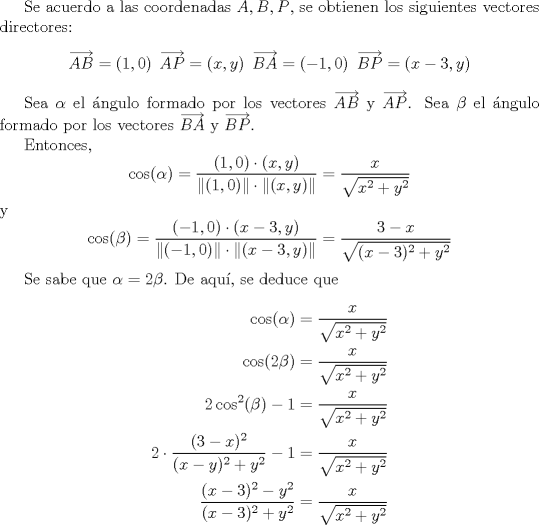 TEX: <br />Se acuerdo a las coordenadas $A,B,P$, se obtienen los siguientes vectores directores:<br />\[ \overrightarrow{AB} = (1,0)  \hspace{2mm}  \overrightarrow{AP} = (x,y) \hspace{2mm}  \overrightarrow{BA} = (-1,0) \hspace{2mm}  \overrightarrow{BP} = (x-3,y)  \]<br /><br />Sea $\alpha$ el ngulo formado por los vectores $\overrightarrow{AB}$ y $\overrightarrow{AP}$.<br />Sea $\beta$ el ngulo formado por los vectores $\overrightarrow{BA}$ y $\overrightarrow{BP}$.<br /><br />Entonces,<br />\[ \cos(\alpha) = \frac{(1,0)\cdot(x,y)}{ \| (1,0) \| \cdot \| (x,y) \|} = \frac{x}{\sqrt{x^2+y^2}} \]<br />y<br />\[ \cos(\beta) = \frac{(-1,0) \cdot (x-3,y)}{\| (-1,0) \| \cdot \| (x-3,y) \|} = \frac{3-x}{\sqrt{(x-3)^2+y^2}} \]<br /><br />Se sabe que $\alpha = 2\beta$. De aqu, se deduce que<br />\begin{align*}<br />   \cos(\alpha) &= \frac{x}{\sqrt{x^2+y^2}} \\<br />   \cos(2\beta) &= \frac{x}{\sqrt{x^2+y^2}} \\<br />   2\cos^2(\beta) - 1 &= \frac{x}{\sqrt{x^2+y^2}} \\<br />   2\cdot \frac{(3-x)^2}{(x-y)^2+y^2} - 1 &= \frac{x}{\sqrt{x^2+y^2}} \\<br />   \frac{(x-3)^2-y^2}{(x-3)^2+y^2} &= \frac{x}{\sqrt{x^2+y^2}}<br />\end{align*}<br />