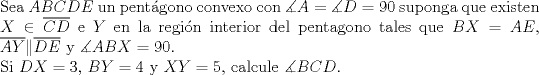 TEX: <br />$ $\\<br />Sea $ABCDE$ un pent\'agono convexo con $\measuredangle A=\measuredangle D=90$ suponga que existen $X\in\overline{CD}$ e $Y$ en la regi\'on interior del pentagono tales que $BX=AE$, $\overline{AY}\|\overline{DE}$ y $\measuredangle ABX=90$.\\<br />Si $DX=3$, $BY=4$ y $XY=5$, calcule $\measuredangle BCD$.<br />