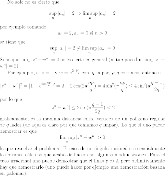 TEX: No solo no es cierto que<br />$$\sup_n |a_n| =  2 \Rightarrow \limsup_n |a_n| = 2$$<br />por ejemplo tomando<br />$$a_0 = 2, a_n = 0 \text{ si } n > 0$$<br />se tiene que<br />$$\sup_n |a_n| =  2 \not= \limsup_n |a_n| = 0$$<br />Si no que $\sup_n |z^n - w^n| =  2$ no es cierto en general  (ni tampoco $\limsup_n |z^n - w^n| =  2$)<br /><br />Por ejemplo, si $z = 1$ y $w = e^{2\pi i \frac{p}{q}}$ con, $q$ impar, $p,q$ corrimos, entonces<br />$$ |z^n - w^n|^2 = |1 - e^{2\pi i \frac{np}{q}}|^2 = 2 - 2 \cos(2\pi\frac{np}{q}) = 4 \sin^2(\pi \frac{np}{q}) \leq 4 \sin^2(\pi\frac{q - 1}{2q})$$<br />por lo que<br />$$ |z^n - w^n| \leq 2 \sin(\pi \frac{q - 1}{2q}) < 2$$<br />graficamente, es la maxima distancia entre vertices de un polgono regular de $q$ lados (de aqui es claro por que tomamos $q$ impar).<br />Lo que si uno puede demostrar es que<br />$$\limsup_n |z^n - w^n| > 0$$<br />lo que resuelve el problema. El caso de un ngulo racional es esencialmente los mismos clculos que acabo de hacer con algunas modificaciones. Para el caso irracional uno puede demostrar que el limsup es $2$, pero definitivamente hay que demostrarlo (uno puede hacer por ejemplo una demostracin basada en palomar).<br />