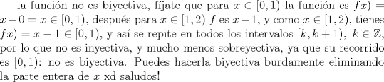 TEX: la funcin no es biyectiva, fjate que para $x\in [0,1)$ la funcin es $fx)=x-0=x\in[0,1)$, despu\'es para $x\in [1,2)$ $f$ es $x-1$, y como $x\in [1,2)$, tienes $fx)=x-1\in [0,1)$, y as\'i se repite en todos los intervalos $[k,k+1),\ k\in\mathbb{Z}$, por lo que no es inyectiva, y mucho menos sobreyectiva, ya que su recorrido es $[0,1)$: no es biyectiva. Puedes hacerla biyectiva burdamente eliminando la parte entera de $x$ xd<br />saludos!