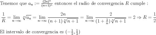 TEX: \noindent Tenemos que $a_n:=\frac{(2n)^n}{(n+1)^n}$ entonces el radio de convergencia $R$ cumple : <br />$$\frac{1}{R} = \lim_{n \to \infty} \sqrt[n]{a_n} =  \lim_{n \to \infty} \frac{2n}{(n+1)\sqrt[n]{n+1}} = \lim_{n \to \infty} \frac{2}{(1+\frac{1}{n})\sqrt[n]{n+1}} = 2 \Rightarrow R = \frac{1}{2} $$ <br />El intervalo de convergencia es $(-\frac{1}{2},\frac{1}{2})$