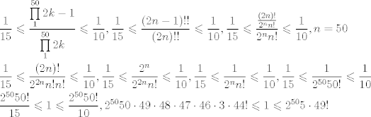 TEX: \[\begin{gathered}<br />  \frac{1}{{15}} \leqslant \frac{{\prod\limits_1^{50} {2k - 1} }}{{\prod\limits_1^{50} {2k} }} \leqslant \frac{1}{{10}},\frac{1}{{15}} \leqslant \frac{{(2n - 1)!!}}{{(2n)!!}} \leqslant \frac{1}{{10}},\frac{1}{{15}} \leqslant \frac{{\frac{{(2n)!}}{{{2^n}n!}}}}{{{2^n}n!}} \leqslant \frac{1}{{10}},n = 50 \hfill \\<br />  \frac{1}{{15}} \leqslant \frac{{(2n)!}}{{{2^{2n}}n!n!}} \leqslant \frac{1}{{10}},\frac{1}{{15}} \leqslant \frac{{{2^n}}}{{{2^{2n}}n!}} \leqslant \frac{1}{{10}},\frac{1}{{15}} \leqslant \frac{1}{{{2^n}n!}} \leqslant \frac{1}{{10}},\frac{1}{{15}} \leqslant \frac{1}{{{2^{50}}50!}} \leqslant \frac{1}{{10}} \hfill \\<br />  \frac{{{2^{50}}50!}}{{15}} \leqslant 1 \leqslant \frac{{{2^{50}}50!}}{{10}}{,2^{50}}50 \cdot 49 \cdot 48 \cdot 47 \cdot 46 \cdot 3 \cdot 44! \leqslant 1 \leqslant {2^{50}}5 \cdot 49! \hfill \\ <br />\end{gathered} \]