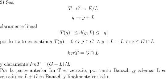 TEX: <br />\noindent 2)<br />Sea $$T:G \rightarrow E/L$$<br />$$g \rightarrow g+L$$<br />claramente lineal <br />$$\|T(g)\| \leq d(g,L)\leq \|g\|$$<br />por lo tanto es continua<br />$T(g)=0 \Leftrightarrow g \in G \ \wedge g+L=L \Leftrightarrow x\in G\cap L$<br />$$ker T=G\cap L$$<br />y claramente $Im T =(G+L)/L$.\\<br />Por la parte anterior Im T es cerrado, por tanto Banach ,y ademas L es cerrado $\Rightarrow L+G$ es Banach y finalmente cerrado.<br />