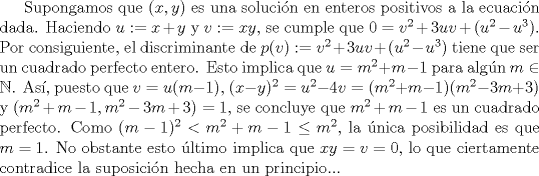 TEX: Supongamos que $(x,y)$ es una solucin en enteros positivos a la ecuacin dada. Haciendo $u:=x+y$ y $v:=xy$, se cumple que $0=v^{2}+3uv+(u^{2}-u^{3})$. Por consiguiente, el discriminante de $p(v):=v^{2}+3uv+(u^{2}-u^{3})$ tiene que ser un cuadrado perfecto entero. Esto implica que $u=m^{2}+m-1$ para algn $m \in \mathbb{N}$. As, puesto que $v= u(m-1)$, $(x-y)^{2}=u^{2}-4v=(m^{2}+m-1)(m^{2}-3m+3)$ y $(m^{2}+m-1,m^{2}-3m+3)=1$, se concluye que $m^{2}+m-1$ es un cuadrado perfecto. Como $(m-1)^{2}<m^{2}+m-1\leq m^{2}$, la nica posibilidad es que $m=1$. No obstante esto ltimo implica que $xy = v =0$, lo que ciertamente contradice la suposicin hecha en un principio...