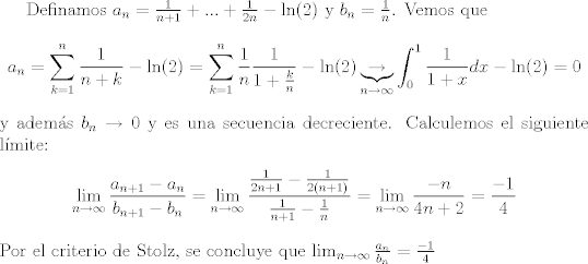 TEX: Definamos $a_n = \frac{1}{n+1} + ...+\frac{1}{2n}-\ln(2)$ y $b_n = \frac{1}{n}$. Vemos que $$a_n = \sum_{k=1}^n\frac{1}{n+k}-\ln(2) = \sum_{k=1}^n \frac{1}{n}\frac{1}{1+\frac{k}{n}}-\ln(2)\underbrace{\to}_{n\to\infty}\int_0^1\frac{1}{1+x}dx-\ln(2) = 0$$ y adems $b_n\to 0$ y es una secuencia decreciente. Calculemos el siguiente lmite: $$ \lim_{n\to\infty}\frac{a_{n+1}-a_n}{b_{n+1}-b_n} = \lim_{n\to\infty}\frac{\frac{1}{2n+1}-\frac{1}{2(n+1)}}{\frac{1}{n+1}-\frac{1}{n}}=\lim_{n\to\infty} \frac{-n}{4n+2} = \frac{-1}{4} $$ Por el criterio de Stolz, se concluye que $\lim_{n\to\infty}\frac{a_n}{b_n} = \frac{-1}{4}$