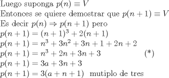 TEX: \noindent Luego\ suponga\ $p(n)\equiv V$ \\<br />Entonces\ se\ quiere\ demostrar\ que\ $p(n+1)\equiv V$ \\<br />Es\ decir\ <br />$p(n)\Rightarrow p(n+1)$\ pero\\<br />$p(n+1)=(n+1)^{3}+2(n+1)$ \\<br />$p(n+1)=n^{3}+3n^{2}+3n+1+2n+2$ \\<br />$p(n+1)=n^{3}+2n+3n+3$\ \ \ \ \ \ \ \ \ \ \ \ \ \ \ \  (*) \\<br />$p(n+1)=3a+3n+3$ \\<br />$p(n+1)=3(a+n+1)$ \ mutiplo\ de\ tres<br />