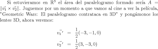 TEX: Si estuvieramos en $\mathbb{R}^3$ el \'area del paralelogramo formado ser\'ia <br />$A = \|\vec{v_1}\times \vec{v_2}\|$. Juguemos por un momento a que vamos al cine a ver la pel\'icula, "Geometric Wars: El paralelogramo contrataca en 3D" y pong\'amonos los lentes 3D, ahora veremos: \begin{eqnarray*}\vec{v_1\,'} &=& \frac{1}{2}(-3,-1,0) \\ \vec{v_2\,'} &=& \frac{1}{2}(3,-3,0)\end{eqnarray*}