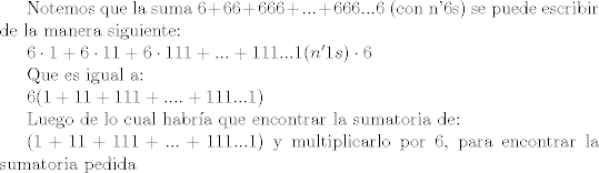 TEX: Notemos que la suma $6+66+666+...+666...6$ (con n'6s) se puede escribir de la manera siguiente:<br /><br />$6 \cdot 1 + 6 \cdot 11 + 6 \cdot 111 +...+111...1(n'1s) \cdot 6$<br /><br />Que es igual a:<br /><br />$6 (1 + 11 + 111 +....+ 111...1)$<br /><br />Luego de lo cual habra que encontrar la sumatoria de:<br /><br />$(1 + 11 + 111 +...+ 111...1)$ y multiplicarlo por 6, para encontrar la sumatoria pedida