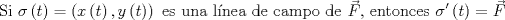 TEX: $$\text{Si }\sigma \left( t \right) =\left( x\left( t \right) ,y\left( t \right)  \right) \text{ es una lnea de campo de }\vec { F }  \text{, entonces }\sigma '\left( t \right) =\vec { F } $$