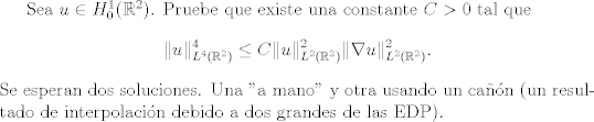 TEX:  Sea $u \in H_{0}^{1}(\mathbb{R}^{2})$. Pruebe que existe una constante $C>0$ tal que $$\|u\|_{L^{4}(\mathbb{R}^{2})}^{4} \leq C \|u\|_{L^{2}(\mathbb{R}^{2})}^{2} \| \nabla u\|_{L^{2}(\mathbb{R}^{2})}^{2}.$$ <br />Se esperan dos soluciones. Una "a mano" y otra usando un can (un resultado de interpolacin debido a dos grandes de las EDP).<br />