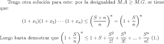 TEX: Tengo otra solucin para este: por la desigualdad $M.A\geq M.G.$ se tiene que:<br />\begin{center}$(1+x_1)(1+x_2)\cdot\cdot\cdot (1+x_n) \le \left(\dfrac{S+n}{n}\right)^n=\left(1+\dfrac{S}{n}\right)^n$\end{center}<br />Luego basta demostrar que $\left(1+\dfrac{S}{n}\right)^n \le  1+S+\dfrac{S^2}{2!}+\dfrac{S^3}{3!}+...+\dfrac{S^n}{n!}$ (1.)