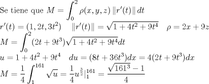 TEX: \noindent $\displaystyle \text{Se tiene que } M=\int^2_0 \rho (x,y,z) \left\| r'(t) \right\| dt \\<br />r'(t) = (1,2t,3t^2) \ \ \ \left\| r'(t) \right\|= \sqrt{1+4t^2 +9t^4}  \ \ \ \rho= 2x + 9z\\<br />M=\int^2_0 (2t + 9t^3)\sqrt{1+4t^2 +9t^4} dt \\ u=1+4t^2 +9t^4 \ \ \  du=(8t + 36t^3)dx=4(2t+9t^3)dx \\<br />M=\frac{1}{4} \int^{161}_1 \sqrt{u} =\frac{1}{4} u^{\frac{3}{2}}|^{161}_1 = \frac{\sqrt{161^3}-1}{4}$