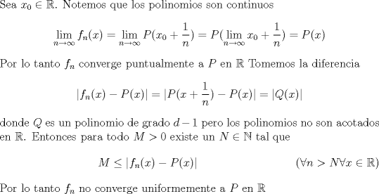 TEX: \noindent  Sea $x_0 \in \mathbb{R}$. Notemos que los polinomios son continuos <br />$$ \lim_{n \rightarrow \infty} f_n(x) = \lim_{n \rightarrow \infty} P(x_0+\frac{1}{n})=P(\lim_{n \rightarrow \infty} x_0+\frac{1}{n})=P(x)$$ Por lo tanto $f_n$ converge puntualmente a $P$ en $\mathbb{R}$ <br />Tomemos la diferencia <br />$$|f_n(x)-P(x)|=|P(x+\frac{1}{n})-P(x)|=|Q(x)|$$ donde $Q$ es un polinomio de grado $d-1$ pero los polinomios no son acotados en $\mathbb{R}$. Entonces para todo $M>0$ existe un  $N \in \mathbb{N}$  tal que \begin{equation} M \leq |f_n(x)-P(x)| <br />\tag{$\forall n > N  \forall x \in \mathbb{R}$} \end{equation}<br />Por lo tanto $f_n$ no converge uniformemente a $P$ en $\mathbb{R}$ 