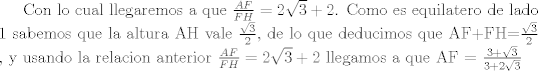 TEX:  <br />Con lo cual llegaremos a que $\frac{AF}{FH}= 2\sqrt{3} +2 $.<br />Como es equilatero de lado 1 sabemos que la altura AH vale $\frac{\sqrt{3}}{2}$, de lo que deducimos que AF+FH=$\frac{\sqrt{3}}{2}$ , y usando la relacion anterior $\frac{AF}{FH}= 2\sqrt{3} +2 $ llegamos a que AF = $\frac{3 +\sqrt{3}}{3 +2 \sqrt{3}}$ 