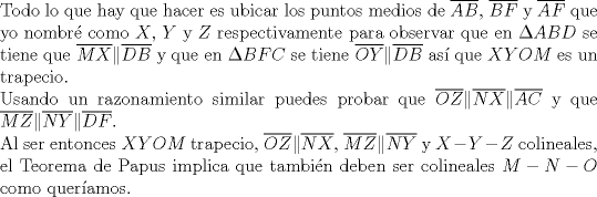 TEX: $ $\\<br />Todo lo que hay que hacer es ubicar los puntos medios de $\overline{AB}$, $\overline{BF}$ y $\overline{AF}$ que yo nombr\'e como $X$, $Y$ y $Z$ respectivamente para observar que en $\Delta ABD$ se tiene que $\overline{MX}\|\overline{DB}$ y que en $\Delta BFC$ se tiene $\overline{OY}\|\overline{DB}$ as\'i que $XYOM$ es un trapecio.\\<br />Usando un razonamiento similar puedes probar que $\overline{OZ}\|\overline{NX}\|\overline{AC}$ y que $\overline{MZ}\|\overline{NY}\|\overline{DF}$.\\<br />Al ser entonces $XYOM$ trapecio, $\overline{OZ}\|\overline{NX}$, $\overline{MZ}\|\overline{NY}$ y $X-Y-Z$ colineales, el Teorema de Papus implica que tambi\'en deben ser colineales $M-N-O$ como quer\'iamos.