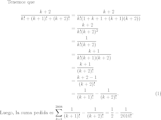 TEX: <br />Tenemos que <br />\begin{align}<br />\dfrac{k+2}{k!+(k+1)!+(k+2)!} &= \dfrac{k+2}{k!(1+k+1+(k+1)(k+2))}\nonumber\\<br /> &= \dfrac{k+2}{k!(k+2)^{2}} \nonumber\\<br />&=\dfrac{1}{k!(k+2)}\nonumber\\<br />&=\dfrac{k+1}{k!(k+1)(k+2)}\nonumber\\<br />&=\dfrac{k+1}{(k+2)!}\nonumber\\<br />&=\dfrac{k+2-1}{(k+2)!}\nonumber\\<br />&=\dfrac{1}{(k+1)!} -\dfrac{1}{(k+2)!}.<br />\end{align}<br />Luego,  la suma pedida es $\displaystyle\sum_{k=1}^{2008} \dfrac{1}{(k+1)!} -\dfrac{1}{(k+2)!} = \dfrac{1}{2} - \dfrac{1}{2010!}$.<br />