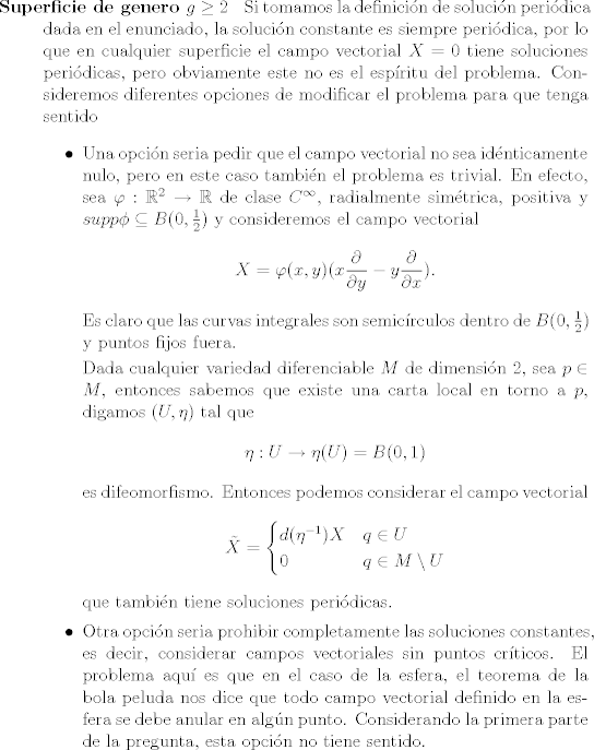 TEX: <br /><br />\begin{description}<br />	\item [Superficie de genero $g \geq 2$ ] Si tomamos la definicin de solucin peridica dada en el enunciado, la solucin constante es siempre peridica, por lo que en cualquier superficie el campo vectorial $X = 0$ tiene soluciones peridicas, pero obviamente este no es el espritu del problema. Consideremos diferentes opciones de modificar el problema para que tenga sentido<br />	\begin{itemize}<br />		\item Una opcin seria pedir que el campo vectorial no sea idnticamente nulo, pero en este caso tambin el problema es trivial. En efecto, sea $\varphi:\mathbb R^2 \rightarrow \mathbb R$ de clase $C^\infty$, radialmente simtrica, positiva y $supp \phi \subseteq B(0, \frac{1}{2})$ y consideremos el campo vectorial<br />		$$ X = \varphi(x, y) (x\frac{\partial}{\partial y} -y\frac{\partial}{\partial x} ). $$<br />		Es claro que las curvas integrales son semicrculos dentro de $B(0,\frac{1}{2})$ y puntos fijos fuera.<br />		<br />		Dada cualquier variedad diferenciable $M$ de dimensin $2$, sea $p\in M$, entonces sabemos que existe una carta local en torno a $p$, digamos $(U, \eta)$ tal que <br />		$$ \eta: U \rightarrow \eta(U) = B(0,1)$$<br />		es difeomorfismo. Entonces podemos considerar el campo vectorial<br />		$$\tilde X = <br />		\begin{cases} d(\eta^{-1}) X & q \in U\\<br />		0 & q \in M\setminus U<br />		\end{cases}<br />		$$<br />		que tambin tiene soluciones peridicas.<br />		\item Otra opcin seria prohibir completamente las soluciones constantes, es decir, considerar campos vectoriales sin puntos crticos. El problema aqu es que en el caso de la esfera, el teorema de la bola peluda nos dice que todo campo vectorial definido en la esfera se debe anular en algn punto. Considerando la primera parte de la pregunta, esta opcin no tiene sentido.<br />\end{itemize}<br />\end{description}<br />