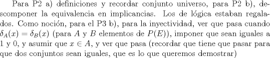 TEX:  Para P2 a) definiciones y recordar conjunto universo, para P2 b), descomponer la equivalencia en implicancias. Los de lgica estaban regalados.<br />Como nocin, para el P3 b), para la inyectividad, ver que pasa cuando $\delta_A(x)=\delta_B(x)$  (para $A$ y $B$ elementos de $P(E)$), imponer que sean iguales a 1 y 0, y asumir que $x \in A$, y ver que pasa (recordar que tiene que pasar para que dos conjuntos sean iguales, que es lo que queremos demostrar)<br />