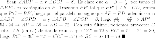 TEX: Sean $\angle{ABP}=\alpha$ y $\angle{DCP}=\beta$. Es claro que $\alpha + \beta=\frac{\pi}{2}$, por tanto el $\triangle{BPC}$ es rectngulo en $P$. Trazando $PP'$ tal que $PP'\parallel AB \parallel CD$, vemos que $P'C=BP'$, luego por el paralelismo sigue que $AP=PD$, adems como $\angle{ABP}=\angle{CPD}=\alpha$ y $\angle{APB}=\angle{DCP}=\beta$, luego $\frac{24}{PD}=\frac{AP}{54}\Rightarrow AP^2 = 54\cdot 24\Rightarrow AP=36\Rightarrow AD=72$. Con esto ltimo, podemos proyectar $C$ sobre $AB$ (en $C'$) de donde resulta que $CC'=72$ y $BC'=54-24=30$, luego $BC^2=30^2+72^2=6^2(5^2 + 12^2)\Rightarrow BC=6\cdot 13=78$ $\blacksquare$