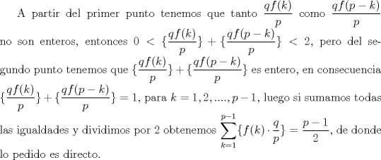 TEX:  A partir del primer punto tenemos que tanto $\dfrac {qf(k)}{p}$ como $\dfrac {qf(p-k)}{p}$ no son enteros, entonces $0<\{\dfrac {qf(k)}{p}\}+\{\dfrac {qf(p-k)}{p}\}<2$, pero del segundo punto tenemos que $\{\dfrac {qf(k)}{p}\}+\{\dfrac {qf(p-k)}{p}\}$ es entero, en consecuencia $\{\dfrac {qf(k)}{p}\}+\{\dfrac {qf(p-k)}{p}\}=1$, para $k=1,2,....,p-1$, luego si sumamos todas las igualdades y dividimos por 2 obtenemos $\displaystyle \sum _{k=1}^{p-1} \{ f(k)\cdot\dfrac{q}{p} \}=\dfrac {p-1}{2}$, de donde lo pedido es directo. 