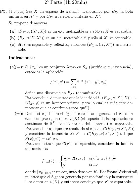 TEX: \begin{center}\large 2 Parte (1h 20min)\end{center}<br />\begin{itemize}<br />\item[\textbf{P5.}] (1.0 pto) Sea $X$ un espacio de Banach. Denotamos por $B_{X*}$ la bola unitaria en $X^*$ y por $S_{X^*}$ a la esfera unitaria en $X^*$.<br /><br />Se propone demostrar<br />\begin{itemize}<br />\item[\textbf{(a)}] $(B_{X^*}, \sigma(X^*, X))$ es un e.t. metrizable si y slo si $X$ es separable.<br />\item[\textbf{(b)}] $(B_X, \sigma(X, X^*))$ es un e.t. metrizable si y slo si $X^*$ es separable.<br />\item[\textbf{©}] Si $X$ es separable y reflexivo, entonces $(B_X, \sigma(X, X^*))$ es metrizable.<br />\end{itemize}<br /><br />\textbf{Indicaciones:}<br /><br />\begin{itemize}<br />\item[\textbf{(a)}] \begin{itemize}<br />\item[($\Leftarrow$):] Si $\{x_n\}$ es un conjunto denso en $S_X$ (justifique su existencia), entonces la aplicacin<br /><br />\begin{equation*}<br />\rho(x^*, y^*) = \sum_{n \in \mathbb{N}} 2^{-n} |\langle x^* - y^*, x_n \rangle|<br />\end{equation*}<br /><br />define una distancia en $B_{X^*}$ (demustrelo).<br /><br />Para concluir, demuestre que la identidad $i \colon (B_{X^*}, \sigma(X^*, X)) \to (B_{X^*}, \rho)$ es un homeomorfismo, para lo cual es suficiente demostrar que es continua (por qu?).<br /><br />\item[($\Rightarrow$):] Demuestre primero el siguiente resultado general: si $K$ es un e.m. compacto, entonces $\mathcal{C}(K)$ (el espacio de las aplicaciones continuas de $\mathbb{R}^K$, con la norma del supremo) es separable. Para concluir aplique ese resultado al espacio $\mathcal{C}(B_{X^*}, \sigma(X^*, X))$ y considere la isometra $S \colon X \to \mathcal{C}(B_{X^*}, \sigma(X^*, X))$ tal que $S(x)(x^*) = \langle x^*, x \rangle$.<br /><br />Para demostrar que $\mathcal{C}(K)$ es separable, considere la familia de funciones:<br /><br />\begin{equation*}<br />f_{n,m}(x) \doteq \begin{cases} \frac{1}{m} - d(x, x_n) & \mbox{si } d(x, x_n) \leq \frac{1}{m} \\ 0 & \mbox{si no}\end{cases}<br />\end{equation*}<br /><br />donde $\{x_n\}_{n \in \mathbb{N}}$ es un conjunto denso en $K$. Por Stone-Weierstra\ss, muestre que el lgebra generada por esa familia y la constante $1$ es densa en $\mathcal{C}(K)$ y entonces concluya que $K$ es separable.<br />\end{itemize}<br />\end{itemize}<br />\end{itemize}<br />