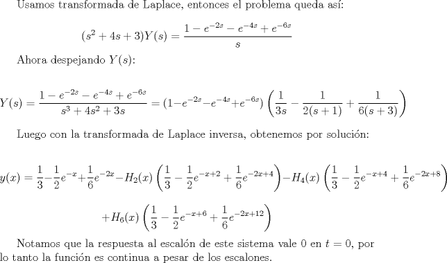 TEX: Usamos transformada de Laplace, entonces el problema queda as:<br /><br />$$(s^2+4s+3)Y(s) = \frac{1-e^{-2s}-e^{-4s}+e^{-6s}}{s}$$<br /><br />Ahora despejando $Y(s)$:<br /><br />$$Y(s) = \frac{1-e^{-2s}-e^{-4s}+e^{-6s}}{s^3+4s^2+3s} = (1-e^{-2s}-e^{-4s}+e^{-6s})\left( \frac{1}{3s} - \frac{1}{2(s+1)} + \frac{1}{6(s+3)}\right)$$<br /><br />Luego con la transformada de Laplace inversa, obtenemos por solucin:<br /><br />$$y(x) =\frac{1}{3} - \frac{1}{2}e^{-x} +\frac{1}{6}e^{-2x} - H_2(x)\left(\frac{1}{3} - \frac{1}{2}e^{-x+2} +\frac{1}{6}e^{-2x+4}\right) - H_4(x)\left(\frac{1}{3} - \frac{1}{2}e^{-x+4} +\frac{1}{6}e^{-2x+8}\right) $$ $$+ H_6(x)\left(\frac{1}{3} - \frac{1}{2}e^{-x+6} +\frac{1}{6}e^{-2x+12}\right)$$<br /><br />Notamos que la respuesta al escaln de este sistema vale $0$ en $t=0$, por lo tanto la funcin es continua a pesar de los escalones. 