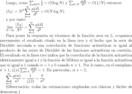 TEX: Luego, como $\sum_{d \leq N}\frac{1}{d} = O(\log N)$ y $\sum_{d>N} \frac{\mu(d)}{d^{2}} = O(1/N)$ entonces<br /><br />$\displaystyle |S_{N}| = N^{2}\sum_{d =1}^{\infty} \frac{\mu(d)}{d^{2}}+O(N\log N)$<br /><br />y por tanto<br /><br />$\displaystyle \lim_{N\to\infty} \frac{|S_{N}|}{N^{2}}= \sum_{d =1}^{\infty} \frac{\mu(d)}{d^{2}}.$<br /><br />Para poner la respuesta en trminos de la funcin zeta en $2$, ocupamos nuevamente el resultado citado en la lnea tres y el hecho que la serie de Dirichlet asociada a una convolucin de funciones aritmticas es igual al producto de las series de Dirichlet de las funciones aritmticas en cuestin. El resultado en la lnea tres indica que la convolucin de la funcin aritmtica idnticamente igual a $1$ y la funcin de Mbius es igual a la funcin aritmtica que es igual a $1$ cuando $n=1$ y $0$ cuando $n>1$. Por lo tanto, en el semiplano $\sigma>1$, $\zeta(s)\sum_{n=1}^{\infty}\frac{\mu(n)}{n^{s}}=1.$ En particular, si $s=2$,<br /><br />$\displaystyle \sum_{n=1}^{\infty}\frac{\mu(n)}{n^{2}} = \frac{1}{\zeta(2)} = \frac{6}{\pi^{2}}$.<br /><br />(Observacin: todas las estimaciones empleadas son clsicas y fciles de demostrar.)<br />