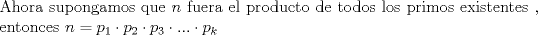 TEX: \noindent Ahora supongamos que $n$ fuera el producto de todos los primos existentes , entonces $n=p_1 \cdot p_2 \cdot p_3 \cdot ... \cdot p_k$