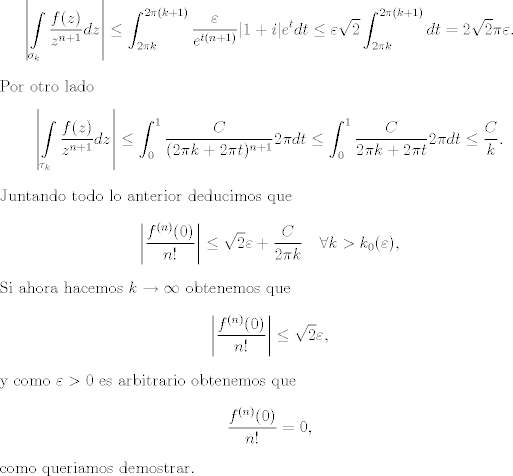 TEX: <br />\[ \left |   \int\limits_{\sigma_k} \frac{f(z)}{z^{n + 1} } dz \right | \leq \int_{2\pi k}^{2\pi (k + 1)} \frac{\varepsilon}{e^{t(n + 1)}} |1 + i| e^t dt\leq \varepsilon\sqrt{2} \int_{2\pi k}^{2\pi (k + 1)} dt = 2\sqrt{2}\pi\varepsilon. \]<br />Por otro lado<br />\[ \left |   \int\limits_{\tau_k} \frac{f(z)}{z^{n + 1} } dz \right | \leq   \int_0^1 \frac{C}{(2\pi k + 2\pi t)^{n + 1}} 2\pi dt\leq  \int_0^1 \frac{C}{2\pi k + 2\pi t} 2\pi dt\leq \frac{C}{k}.\]<br />Juntando todo lo anterior deducimos que<br />\[ \left | \frac{f^{(n)}(0)}{n!} \right | \leq \sqrt{2} \varepsilon + \frac{C}{2 \pi k} \quad \forall k > k_0(\varepsilon), \] <br />Si ahora hacemos $k \to \infty$ obtenemos que<br />\[ \left | \frac{f^{(n)}(0)}{n!} \right | \leq \sqrt{2} \varepsilon, \] <br />y como $\varepsilon > 0$ es arbitrario obtenemos que<br />\[  \frac{f^{(n)}(0)}{n!}  = 0, \]<br />como queriamos demostrar. <br /><br /><br /><br />