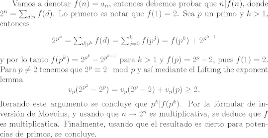 TEX: Vamos a denotar $f(n)=a_n$, entonces debemos probar que $n|f(n)$, donde $2^n=\sum_{d|n}f(d)$. Lo primero es notar que $f(1)=2$. Sea $p$ un primo y $k>1$, entonces<br />\begin{center}$2^{p^k}=\sum_{d|p^k}f(d)=\sum_{j=0}^k f(p^j)= f(p^k)+2^{p^{k-1}}$\end{center}<br />y por lo tanto $f(p^k)=2^{p^k}-2^{p^{k-1}}$ para $k>1$ y $f(p)=2^p-2$, pues $f(1)=2$.<br />Para $p\not=2$ tenemos que $2^p\equiv 2\mod p$ y as mediante el Lifting the exponent lemma<br />$$v_p(2^{p^2}-2^p)=v_p(2^p-2)+v_p(p)\ge 2.$$<br />Iterando este argumento se concluye que $p^k|f(p^k)$. Por la frmular de inversin de Moebius, y usando que $n\mapsto 2^n$ es multiplicativa, se deduce que $f$ es multiplicatica. Finalmente, usando que el resultado es cierto para potencias de primos, se concluye. 