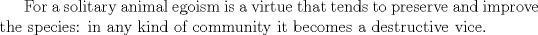 TEX: <br />For a solitary animal egoism is a virtue that tends to preserve and improve the species: in any kind of community it becomes a destructive vice.<br />