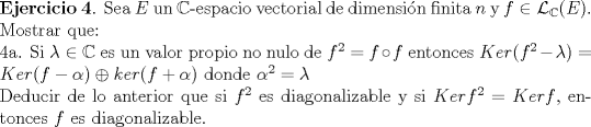 TEX: \noindent \textbf{Ejercicio 4}. Sea $E$ un $\mathbb{C}$-espacio vectorial de dimensin finita $n$ y $f \in \mathcal{L}_{\mathbb{C}}(E)$. Mostrar que:<br /><br />\noindent 4a. Si $\lambda \in \mathbb{C}$ es un valor propio no nulo de $f^2=f \circ f$ entonces $Ker (f^2-\lambda)= Ker (f-\alpha) \oplus ker (f+\alpha)$ donde $\alpha^2= \lambda $<br /><br />\noindent Deducir de lo anterior que si $f^2$ es diagonalizable y si $Ker f^2 = Ker f$, entonces $f$ es diagonalizable.<br />