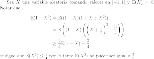 TEX: Sea $X$ una variable aleatoria tomando valores en $[-1,1]$ y $\mathbb{E}(X) = 0$. Notar que<br />\begin{equation*}<br />\begin{aligned}<br />      \mathbb{E}(1-X^3) &= \mathbb{E}((1-X)(1+X+X^2))\\<br />&= \mathbb{E}\left((1-X)\left(\left(X+\frac{1}{2}\right)^2 + \frac{3}{4}\right)\right)\\<br />&\geq \frac{3}{4}\mathbb{E}(1-X) = \frac{3}{4}<br />\end{aligned}<br />\end{equation*}<br />se sigue que $\mathbb{E}(X^3)\leq \frac{1}{4}$ por lo tanto $\mathbb{E}(X^3)$ no puede ser igual a $\frac{2}{7}$.<br />