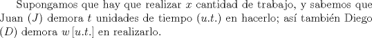 TEX: Supongamos que hay que realizar $x$ cantidad de trabajo, y sabemos que Juan ($J$) demora $t$ unidades de tiempo ($u.t.$) en hacerlo; as\'i tambi\'en Diego ($D$) demora $w\,[u.t.]$ en realizarlo. 