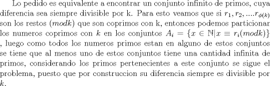 TEX: Lo pedido es equivalente a encontrar un conjunto infinito de primos cuya diferencia sea siempre divisible por k. Para esto veamos que si $r_1,r_2,....r_{\phi (k)}$ son los restos $(mod k)$ que son coprimos con k, entonces podemos particionar los numeros coprimos con $k$ en los conjuntos $A_i=\{x\in \mathbb {N}|x\equiv r_i(mod k)\}$ , luego como todos los numeros primos estan en alguno de estos conjuntos se tiene que al menos uno de estos conjuntos tiene una cantidad infinita de primos, considerando los primos pertenecientes a este conjunto se sigue el problema, puesto que por construccion su diferencia siempre es divisible por $k$.