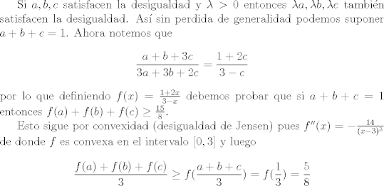 TEX: Si $a,b,c$ satisfacen la desigualdad y $\lambda>0$ entonces $\lambda a , \lambda b, \lambda c$ tambin satisfacen la desigualdad. As sin perdida de generalidad podemos suponer $a+b+c=1$. Ahora notemos que<br />$$\frac{a+b+3c}{3a+3b+2c}=\frac{1+2c}{3-c}$$ por lo que definiendo $f(x)=\frac{1+2x}{3-x}$ debemos probar que si $a+b+c=1$ entonces $f(a)+f(b)+f©\geq \frac{15}{8}$. \par<br /><br />Esto sigue por convexidad (desigualdad de Jensen) pues $f''(x)=-\frac{14}{(x-3)^3}$ de donde $f$ es convexa en el intervalo $[0,3]$ y luego $$\frac{f(a)+f(b)+f©}{3}\geq f(\frac{a+b+c}{3})=f(\frac{1}{3})=\frac{5}{8}$$