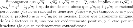 TEX: Supongamos que $\sqrt {a_1}+\sqrt {a_2}+\sqrt {a_3}=q\in Q$, esto implica que $(\sqrt {a_1}+\sqrt {a_2})^2=q^2-2q\sqrt {a_3}+a_3$, de donde concluimos que $\sqrt {a_1a_2}+q\sqrt {a_3}$ es racional pero, como $\sqrt {a_3}$ no es racional se tiene que $\sqrt {a_1a_2}-q\sqrt {a_3}$ tampoco lo es y por tanto el producto $a_1a_2-q^2a_3$ no es racional (notar que claramente ninguno de los 2 factores es 0, uno por ser evidentemente positivo, y el otro por ser irracional),lo que es evidentemente contradictorio