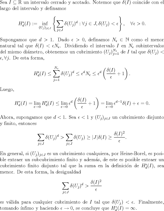 TEX: \noindent Sea $I\subseteq\mathbb R$ un intervalo cerrado y acotado. Notemos que $\delta(I)$ coincide con el largo del intervalo y definamos <br />$$H_d^\epsilon(I):=\inf_{(U_j)_{j\in J}}\left\{\sum_{j\in J}\delta(U_j)^d:\forall j\in J,\delta(U_j)<\epsilon\right\},\quad\forall \epsilon>0.$$<br />Supongamos que $d>1$. Dado $\epsilon>0$, definamos $N_\epsilon\in\mathbb N$ como el menor natural tal que $\delta(I)<\epsilon N_\epsilon$. Dividiendo el intervalo $I$ en $N_\epsilon$ subintervalos del mismo dimetro, obtenemos un cubrimiento $(U_j)_{j=1}^{N_\epsilon}$ de $I$ tal que $\delta(U_j)<\epsilon,\forall j$. De esta forma,<br />$$H_d^\epsilon(I)\le \sum_{j=1}^{N_\epsilon}\delta(U_j)^d\le \epsilon^dN_\epsilon\le \epsilon^d\left(\frac{\delta(I)}\epsilon+1\right).$$ <br />Luego, <br />$$H_d^*(I)=\lim_{\epsilon\to 0}H_d^\epsilon(I)\le\lim_{\epsilon\to 0}\epsilon^d\left(\frac{\delta(I)}\epsilon+1\right)=\lim_{\epsilon\to 0}\epsilon^{d-1}\delta(I)+\epsilon=0.$$<br />Ahora, supongamos que $d<1$. Sea $\epsilon<1$ y $(U_j)_{j\in J}$ un cubrimiento disjunto y finito, entonces<br />$$\sum_{j\in J}\delta(U_j)^d>\sum_{j\in J}\delta(U_j)\ge |J|\delta(I)\ge \frac{\delta(I)^2}{\epsilon}.$$<br />En general, si $(U_j)_{j\in J}$ es un cubrimiento cualquiera, por Heine-Borel, es posible extraer un subcubrimiento finito y adems, de este es posible extraer un cubrimiento finito disjunto tal que la suma en la definicin de $H_d^\epsilon(I)$, sea menor. De esta forma, la desigualdad <br />$$\sum_{j\in J}\delta(U_j)^d>\frac{\delta(I)^2}{\epsilon}$$<br />es vlida para cualquier cubrimiento de $I$ tal que $\delta(U_j)<\epsilon$. Finalmente, tomando nfimo y haciendo $\epsilon\to 0$, se concluye que $H_d^*(I)=\infty$.