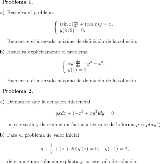 TEX: <br />\textbf{Problema 1.}<br />\begin{itemize}<br />\item[a)] Resuelva el problema<br />$$ \left\{ \begin{array}{l} (\sin x)\frac{dy}{dx} +(\cos x)y = x , \\<br />y(\pi /2) = 0 .\end{array}\right.$$<br />Encuentre el intervalo mximo de definicin de la solucin.<br />\item[b)] Resuelva explcitamente el problema<br />$$ \left\{ \begin{array}{l} xy^2\frac{dy}{dx} =y^3-x^3, \\<br />y(1) = 2 .\end{array}\right.$$<br />Encuentre el intervalo mximo de definicin de la solucin.<br />\end{itemize}<br /><br />\textbf{Problema 2.}<br />\begin{itemize}<br />\item[a)] Demuestre que la ecuacin diferencial<br />$$ yx dx + (-x^2+xy^2)dy=0 $$<br />no es exacta y determine un factor integrante de la forma $\mu =\mu (xy^2)$<br />\item[b)] Para el problema de valor inicial<br />$$ y + \frac{1}{x} + (x+2y)y'(x)=0, \quad y(-1)= 2,$$<br />determine una solucin explcita y su intervalo de solucin.<br />\end{itemize}<br />